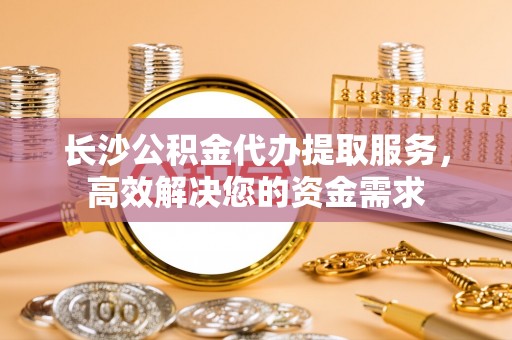 北关长沙公积金代办提取服务，高效解决您的资金需求