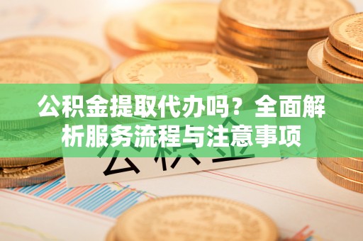 北关公积金提取代办吗？全面解析服务流程与注意事项