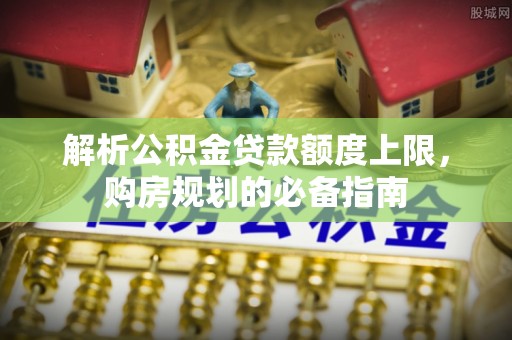 北关解析公积金贷款额度上限，购房规划的必备指南