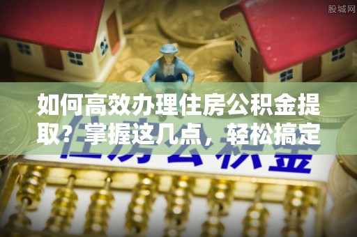 北关如何高效办理住房公积金提取？掌握这几点，轻松搞定！