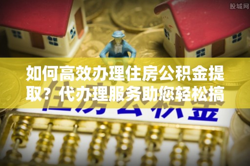 北关如何高效办理住房公积金提取？代办理服务助您轻松搞定